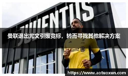 曼联退出尤文引援竞标，转而寻找其他解决方案
