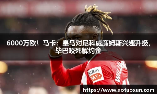 6000万欧！马卡：皇马对尼科威廉姆斯兴趣升级，毕巴咬死解约金