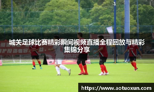 城关足球比赛精彩瞬间视频直播全程回放与精彩集锦分享