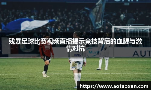 残暴足球比赛视频直播揭示竞技背后的血腥与激情对抗