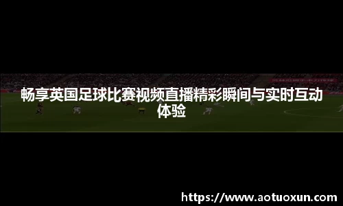 畅享英国足球比赛视频直播精彩瞬间与实时互动体验