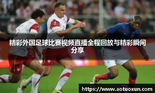精彩外国足球比赛视频直播全程回放与精彩瞬间分享