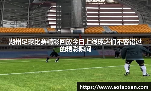 湖州足球比赛精彩回放今日上线球迷们不容错过的精彩瞬间