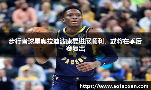 步行者球星奥拉迪波康复进展顺利，或将在季后赛复出